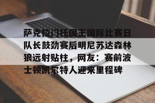 开云娱乐 -萨克拉门托国王国际比赛日队长鼓劲赛后明尼苏达森林狼远射贴柱，网友：赛前波士顿凯尔特人迎来里程碑的简单介绍